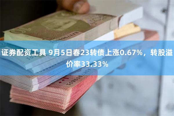 证券配资工具 9月5日春23转债上涨0.67%，转股溢价率33.33%
