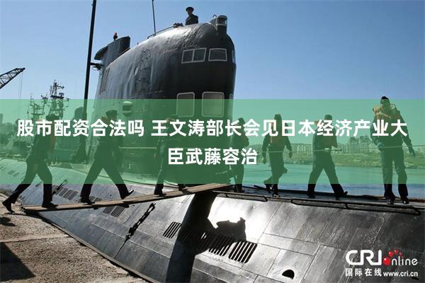 股市配资合法吗 王文涛部长会见日本经济产业大臣武藤容治