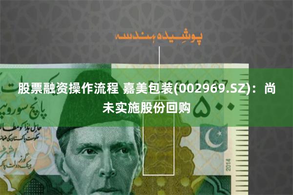 股票融资操作流程 嘉美包装(002969.SZ)：尚未实施股份回购