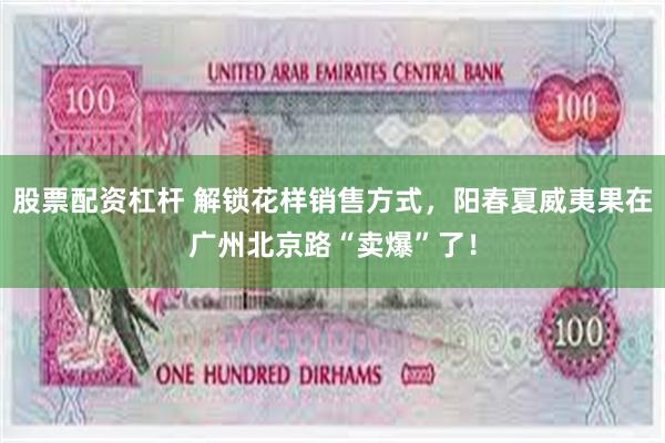 股票配资杠杆 解锁花样销售方式，阳春夏威夷果在广州北京路“卖爆”了！