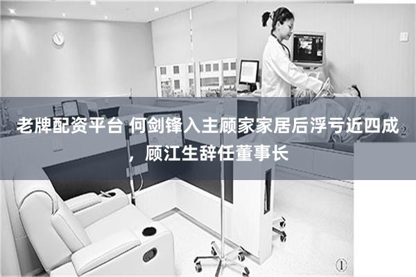 老牌配资平台 何剑锋入主顾家家居后浮亏近四成，顾江生辞任董事长