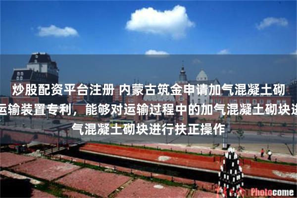 炒股配资平台注册 内蒙古筑金申请加气混凝土砌块成品包装运输装置专利，能够对运输过程中的加气混凝土砌块进行扶正操作