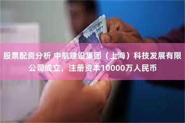 股票配资分析 中航建设集团（上海）科技发展有限公司成立，注册资本10000万人民币