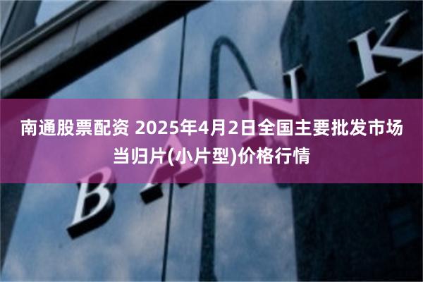 南通股票配资 2025年4月2日全国主要批发市场当归片(小片型)价格行情