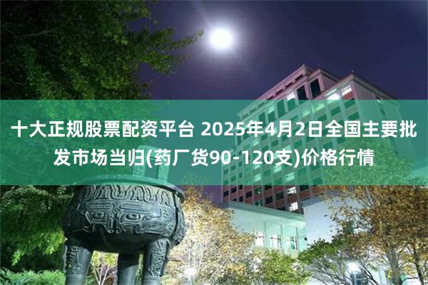 十大正规股票配资平台 2025年4月2日全国主要批发市场当归(药厂货90-120支)价格行情