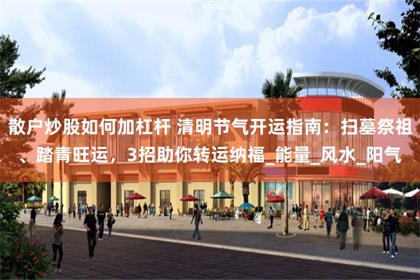 散户炒股如何加杠杆 清明节气开运指南：扫墓祭祖、踏青旺运，3招助你转运纳福_能量_风水_阳气
