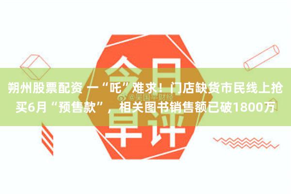 朔州股票配资 一“吒”难求！门店缺货市民线上抢买6月“预售款”，相关图书销售额已破1800万