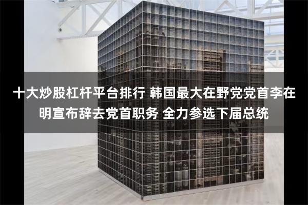十大炒股杠杆平台排行 韩国最大在野党党首李在明宣布辞去党首职务 全力参选下届总统