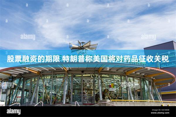 股票融资的期限 特朗普称美国将对药品征收关税
