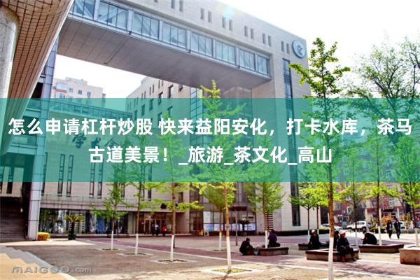 怎么申请杠杆炒股 快来益阳安化，打卡水库，茶马古道美景！_旅游_茶文化_高山