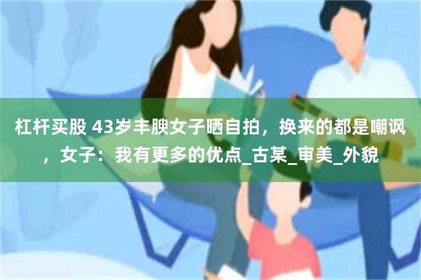 杠杆买股 43岁丰腴女子晒自拍，换来的都是嘲讽，女子：我有更多的优点_古某_审美_外貌