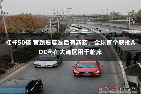杠杆50倍 宫颈癌复发后有新药，全球首个获批ADC药在大湾区用于临床