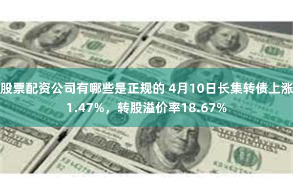 股票配资公司有哪些是正规的 4月10日长集转债上涨1.47%，转股溢价率18.67%
