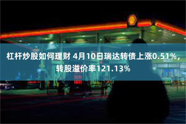 杠杆炒股如何理财 4月10日瑞达转债上涨0.51%，转股溢价率121.13%