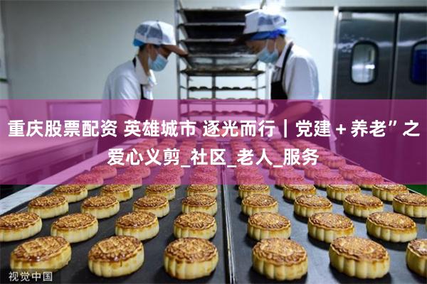 重庆股票配资 英雄城市 逐光而行｜党建＋养老”之爱心义剪_社区_老人_服务