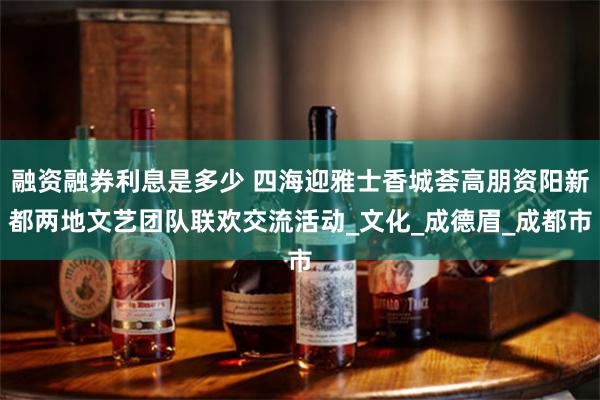 融资融券利息是多少 四海迎雅士香城荟高朋资阳新都两地文艺团队联欢交流活动_文化_成德眉_成都市