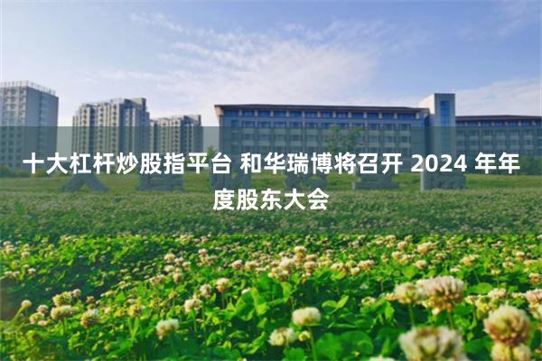 十大杠杆炒股指平台 和华瑞博将召开 2024 年年度股东大会