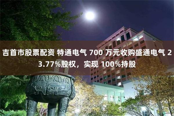 吉首市股票配资 特通电气 700 万元收购盛通电气 23.77%股权，实现 100%持股