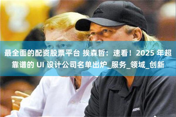最全面的配资股票平台 挨森哲：速看！2025 年超靠谱的 UI 设计公司名单出炉_服务_领域_创新