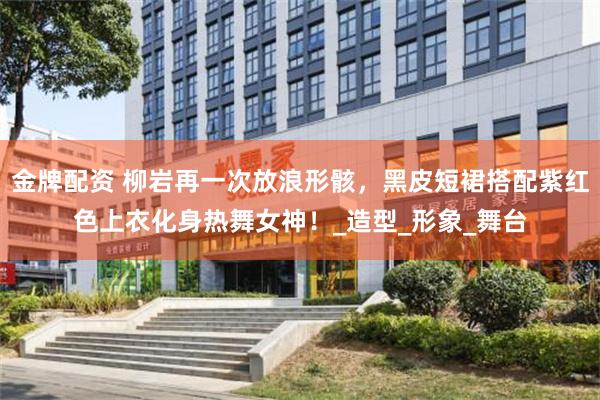 金牌配资 柳岩再一次放浪形骸，黑皮短裙搭配紫红色上衣化身热舞女神！_造型_形象_舞台