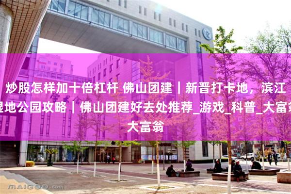炒股怎样加十倍杠杆 佛山团建｜新晋打卡地，滨江湿地公园攻略｜佛山团建好去处推荐_游戏_科普_大富翁