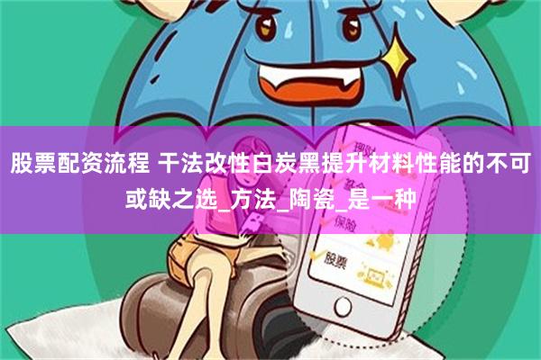 股票配资流程 干法改性白炭黑提升材料性能的不可或缺之选_方法_陶瓷_是一种