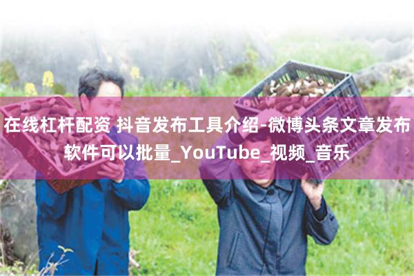 在线杠杆配资 抖音发布工具介绍-微博头条文章发布软件可以批量_YouTube_视频_音乐