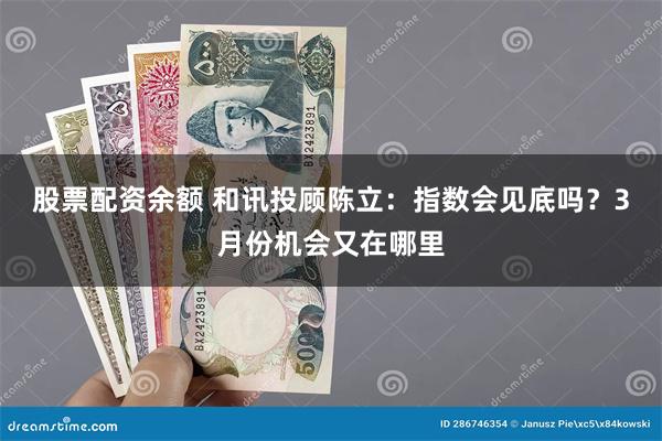 股票配资余额 和讯投顾陈立：指数会见底吗？3月份机会又在哪里