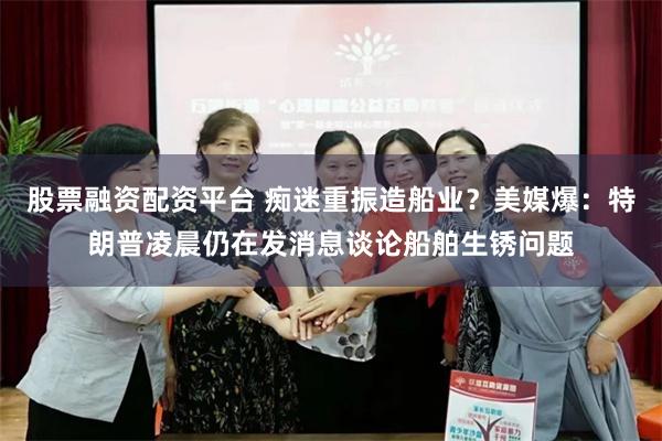 股票融资配资平台 痴迷重振造船业？美媒爆：特朗普凌晨仍在发消息谈论船舶生锈问题