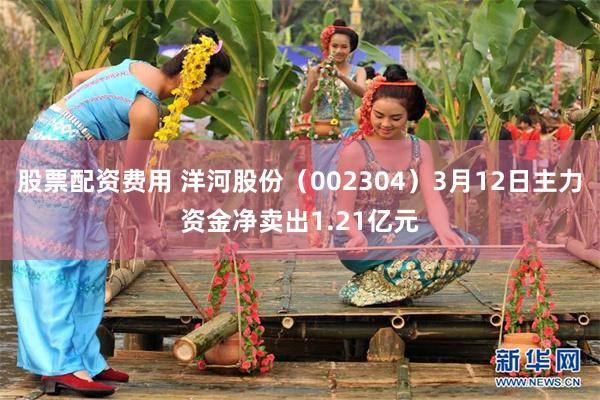股票配资费用 洋河股份（002304）3月12日主力资金净卖出1.21亿元