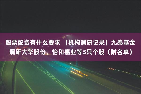 股票配资有什么要求 【机构调研记录】九泰基金调研大华股份、怡和嘉业等3只个股（附名单）