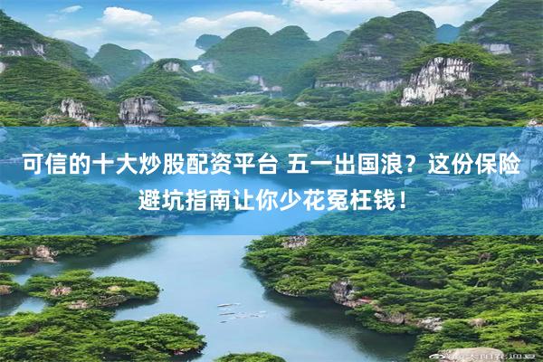 可信的十大炒股配资平台 五一出国浪？这份保险避坑指南让你少花冤枉钱！