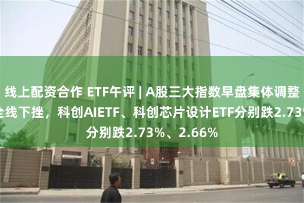 线上配资合作 ETF午评 | A股三大指数早盘集体调整，AI板块全线下挫，科创AIETF、科创芯片设计ETF分别跌2.73%、2.66%