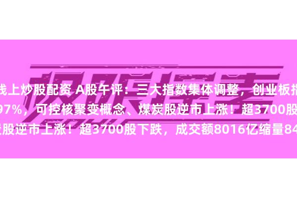 线上炒股配资 A股午评：三大指数集体调整，创业板指跌0.63%北证50涨0.97%，可控核聚变概念、煤炭股逆市上涨！超3700股下跌，成交额8016亿缩量845亿