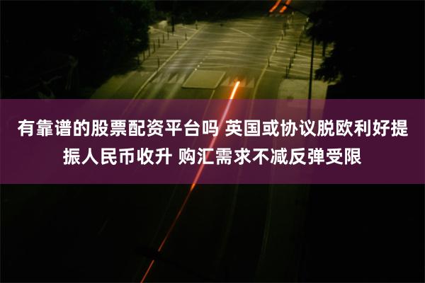 有靠谱的股票配资平台吗 英国或协议脱欧利好提振人民币收升 购汇需求不减反弹受限