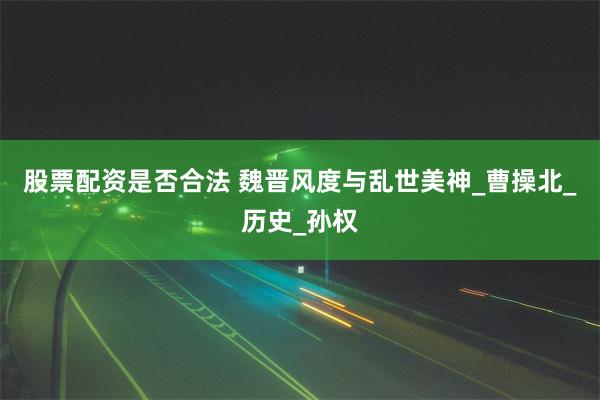 股票配资是否合法 魏晋风度与乱世美神_曹操北_历史_孙权