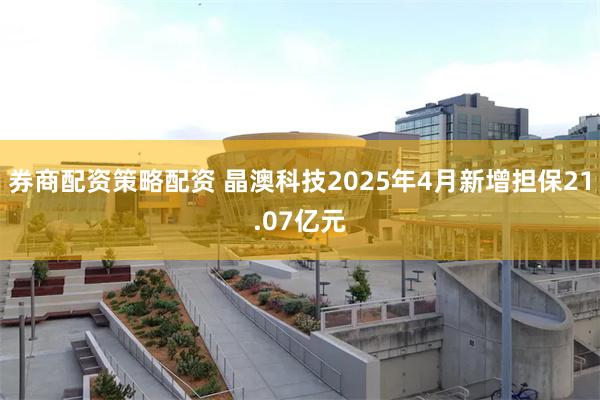 券商配资策略配资 晶澳科技2025年4月新增担保21.07亿元