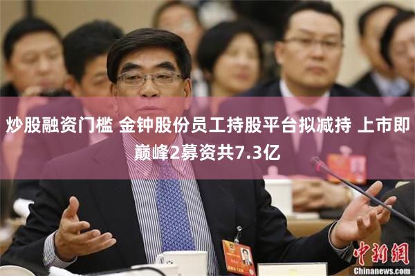 炒股融资门槛 金钟股份员工持股平台拟减持 上市即巅峰2募资共7.3亿