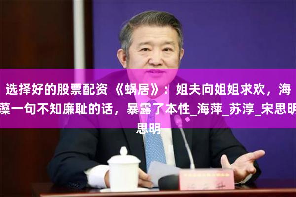 选择好的股票配资 《蜗居》：姐夫向姐姐求欢，海藻一句不知廉耻的话，暴露了本性_海萍_苏淳_宋思明