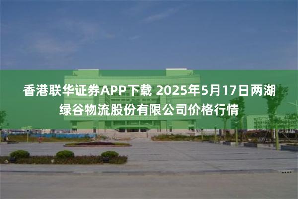 香港联华证券APP下载 2025年5月17日两湖绿谷物流股份有限公司价格行情