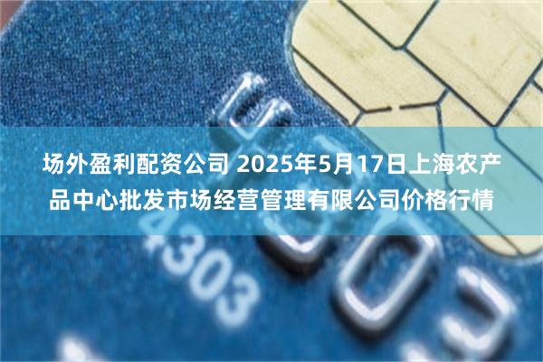 场外盈利配资公司 2025年5月17日上海农产品中心批发市场经营管理有限公司价格行情