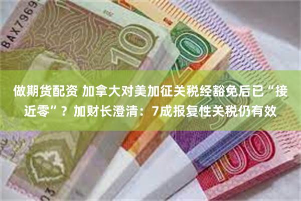 做期货配资 加拿大对美加征关税经豁免后已“接近零”？加财长澄清：7成报复性关税仍有效