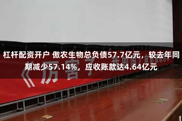 杠杆配资开户 傲农生物总负债57.7亿元，较去年同期减少57.14%，应收账款达4.64亿元