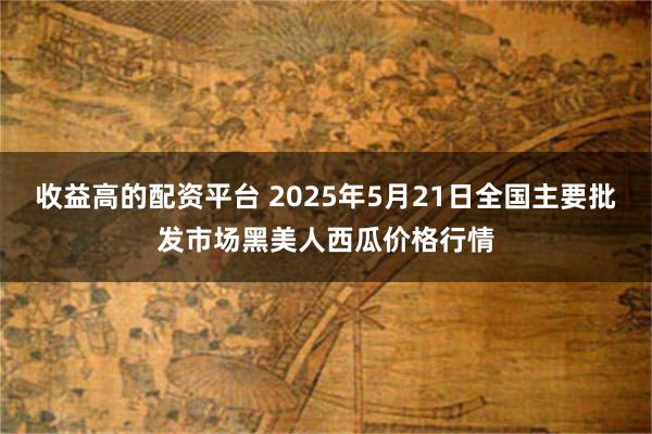 收益高的配资平台 2025年5月21日全国主要批发市场黑美人西瓜价格行情