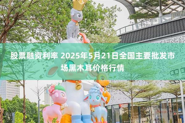 股票融资利率 2025年5月21日全国主要批发市场黑木耳价格行情