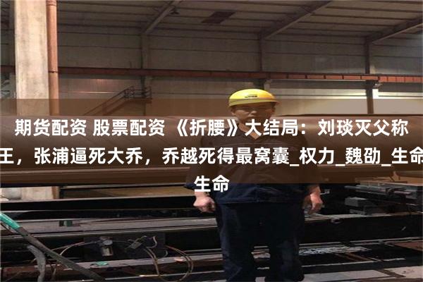 期货配资 股票配资 《折腰》大结局：刘琰灭父称王，张浦逼死大乔，乔越死得最窝囊_权力_魏劭_生命