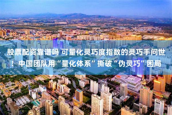 股票配资靠谱吗 可量化灵巧度指数的灵巧手问世！中国团队用“量化体系”撕破“伪灵巧”困局