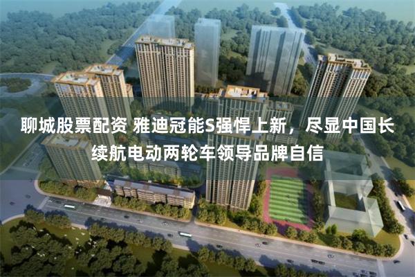 聊城股票配资 雅迪冠能S强悍上新，尽显中国长续航电动两轮车领导品牌自信