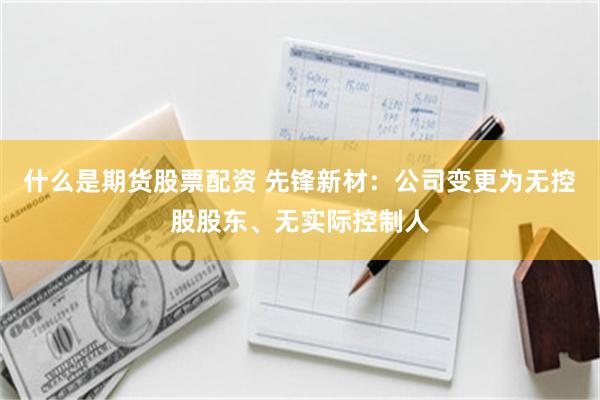 什么是期货股票配资 先锋新材：公司变更为无控股股东、无实际控制人