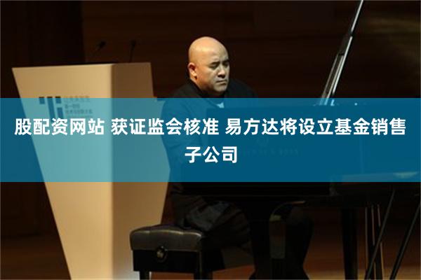 股配资网站 获证监会核准 易方达将设立基金销售子公司